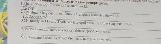 Whe complete sentences using the prompts given.
1.There/ be/ a lot of/ festivals,around/ world.
__
disappointed
religious
__
April / take part / the	Festival.
__
disappointed
special occasions.
__
disappointed
take place January?