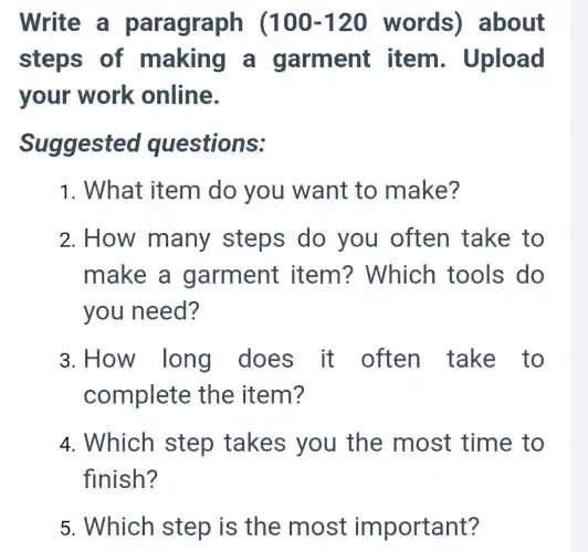 Write a paragraph (100-120 words)about
steps of making a garment item Upload
your work online.
Suggested questions:
1. What item do you want to make?
2. How many steps do you often take to
make a garment item?Which tools do
you need?
3. How long does it often take to
complete the item?
4. Which step takes you the most time to
finish?
5. Which step is the most important?