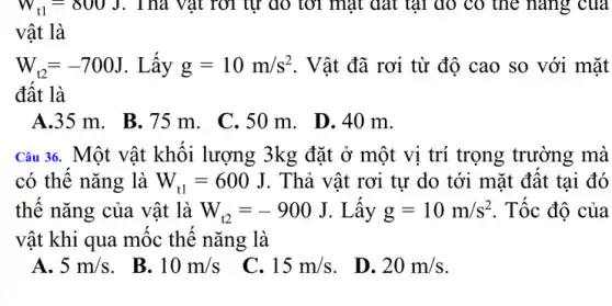 W_(t1)=800J . Thả vật rời tự đó tới mặt đất tại đó có thể nǎng của
vật là
W_(t2)=-700J . Lấy g=10m/s^2 . Vật đã rơi từ độ cao so với mặt
đất là
A.35 m. B.75 m. C. 50 m . D. 40 m.
Câu 36. Một vật khối lượng 3kg đặt ở một vị trí trọng trường mà
có thế nǎng là W_(t1)=600J . Thả vật rơi tự do tới mặt đất tại đó
thế nǎng của vật là W_(t2)=-900J . Lấy g=10m/s^2 . Tốc độ của
vật khi qua mốc thế nǎng là
A. 5m/s
. B. 10m/s
C. 15m/s
D. 20m/s