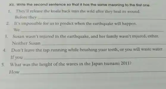 XII. Write the second sentence so that it has the same meaning to the first one.
1. They'll release the koala back into the wild after they heal its wound.
Before they __
2.It's impossible for us to predict when the earthquake will happen.
We __
3. Susan wasn't injured in the earthquake,and her family wasn't injured,either.
Neither Susan __
4. Don't leave the tap running while brushing your teeth or you will waste water.
If you __
5. What was the height of the waves in the Japan tsunami 2011?
How __