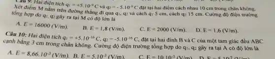 Xét đi êm lai điện tích
rên đường thẳ ng đi qua qi; q2 và các h q1 5 cm , cách
q_(2) 15 cm. Cường độ điện trường
q_(1)=+5cdot 10^-9C và q_(2)=-5cdot 10^-9C đặt tại hai điểm c:ách nhau 10 cm trong chân không.
tổng hợp do q1, q2 gây ra tại M có độ lớn là
A.
E=16000(V/m)
B. E=1,8(V/m)
C. E=2000(V/m)
D. E=1,6(V/m)
Câu 10:Hai điện tích
q_(1)=+5cdot 10^-16C,q_(2)=-5cdot 10^-16C , đặt tại i hai đỉnh B và C của một tam giá c đề u ABC
cạnh bằng 3cm trong chân không.Cường độ điện trường , tổng hợp do
q_(1) , q2 gây y ra tai A có độ lớr là
A.
E=8,66cdot 10^-3(V/m) B.
E=5cdot 10^-3(V/m)
C. E=1010^-3(V/m)