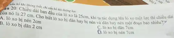 xấu hổ khi không biết, chi xấu hồ khi không học
Chiều dài ban đầu của lò xo là 25cm khi ta tác dụng lên lò xo một lực thì chiều dài
của nó là 27 cm. Cho biết lò xo bị dãn hay bị nén và dãn hay nén một đoạn bao nhiêu?)
A. lò xo bị nén 2cm
B. lò xo bị dãn 2 cm
C. lò xo bị dãn 7cm
D. lò xo bị nén 7cm