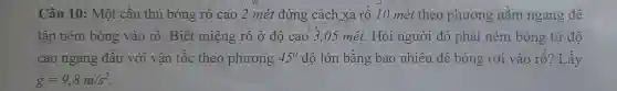 Câu 10: Một cầu thú bóng rổ cao 2 mét đứng cách xa rồ 10 mét theo phương nằm ngang để tập ném bóng vào rổ. Biết miệng rồ ở độ cao 3,05 mét. Hỏi người đó phải ném bóng từ độ cao ngang đầu với vận tốc theo phương 45° độ lớn bằng bao nhiêu để bóng rơi vào rổ? Lấy g=9,8m//s^(2) .