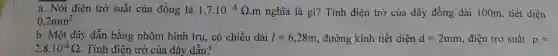 a. Nói điện trở suất của đồng là 1,7*10^(-8)Omega*m nghĩa là gì? Tính điện trở của dây đồng dài 100m , tiết diên 0,2mm^(2) . b. Một dây dẫn bằng nhôm hình trụ, có chiều dài l=6,28m , đường kính tiết diện d=2mm , điện trờ suất p= 2,8*10^(-8)Omega . Tính điên trở của dây dẫn?