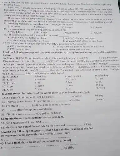 extra time, the trip takes at least 20 hours. But in the future, the trip from New York to Beijing might only
take two hours.
Right now, a private company is developing something called ET3. ET3 stands for "evacuated tube
transport technology". The capsules use electricity instead of gasoline For international travel, the capsules
can travel at about 6,500 kilometers per hour That is much faster than airplane - most modern airplanes
usually only fly at about 800 kilometers per hour.
There are other advantage:to ET3. Because it uses electricity, it is quite clean. In addition it is much
quieter than airplanes and cars. Finally, ET3 tubes and capsules don't require very much building material.
23. How long might it take from New York to Beijing in the future?
A. 16 hours
B. 20 hours
C. 2 hours
D. 22 hours
24. Is a private company developing something called ET3?
A. Yes, it does.	B. No, it isn't.
C. No, it doesn't.
D. Yes, it is.
25. For international travel the capsules can travel
__
B. at 6,500 kilometers per hour.
C. at about 6 ,500 kilometers per hour.
D. at about 5 ,600 kilometers per hour.
26. Which of the following sentences is NOT TRUE, according to the passage?
A. ET3 uses electricity.
B. The capsules use gasoline instead of electricity.
C. ET3 is quite clean.
D. ET3 is much faster than airplane.
Read the following passage and choose the option (A, B, C or D)that best answers each of the questions
below.
I'm here at Noi Bai Airport to tell you about this amazing flying car. It just (27) __ here at the airport
15 minutes ago. So this (28) __ is call TF-XTM . It was designed in 2013. But it will take a couple of years
before you can own yours. It's a kind of driverless car and airplane. It has many benefits. With (29) __
automated system, the car can avoid traffiC. It drives at 300 kph - impressive, isn't it?It has four seats , so
your family or friends can (30) __ the ride. The coolest thing is learning to drive a TF-X" is simple:
you'll (31) __ able to do it just after a few hours!
27. A. landed
B. landing
C. was landing
D. is landing
28. A. toy
B. vehicle
C. system
D. seat
29. A. their
B. its
C. her
D. his
30. A. go
B. come
C. join
D. buy
31. A. be
B. was
C. is
D. were
Give the correct form/tense of the words given to complete the sentences.
(short)
....... of water.
32. If it doesn't rain soon, there'll be a great
__
33. Thomas Edison is one of the greatest
__ in history.
34. I'm afraid I __ (not/ be) able to come tomorrow.
35 __ (they/accept) my invitations?
36. If it rains, we __ (not/go) to the beach.
Complete the sentences with possessive pronouns.
37. Can I have a pen?I can't find
__
38. My sister and I are different. My hair is short and
__ is long.
Rewrite the following sentences so that it has a similar meaning to the first
39. We went on holiday with some friends of ours. (our)
__
will be
40
__