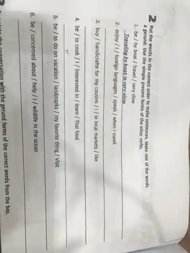 , Put the words in the correct order to make sentences . Make one of the words
a gerund . Use the simple present forms of the other verbs.
1. be/by boat Travel |very slow
__
2. enjoy / 1 / foreign languages / speak / when I travel
__
3. buy / handicrafts for my cousins / I in local markets I like
__
4. be/ to cook /1/ interested in learn /Thai food
__
5. be/ to do on vacation 1 landmarks my favorite thing /Visit
__
6	about /help / I wildlife in the ocean
__
the conversation with the gerund forms of the correct words from the box.