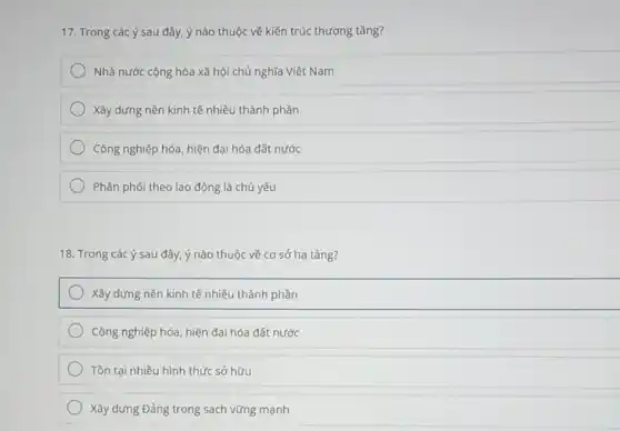 17. Trong các ý sau đây, ý nào thuộc về kiến trúc thượng tầng?
Nhà nước cộng hòa xã hội chủ nghĩa Việt Nam
Xây dựng nền kinh tế nhiều thành phần
Công nghiệp hóa, hiện đại hóa đất nước
Phân phối theo lao động là chủ yếu
18. Trong các ý sau đây ý nào thuộc về cơ sở hạ tầng?
Xây dựng nền kinh tế nhiều thành phần
Công nghiệp hóa, hiện đại hóa đất nước
Tồn tại nhiều hình thức sở hữu
Xây dựng Đảng trong sạch vững mạnh