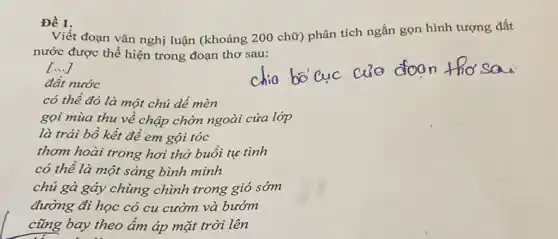 Đề 1.
Viết đoạn vǎn nghị luận (khoảng 200 chữ) phân tích ngắn gọn hình tượng đất
nước được thể hiện trong đoạn thơ sau:
()
đất nước
có thể đó là một chủ dế mèn
gọi mùa thu về chập chờn ngoài cửa lớp
là trái bồ kết để em gội tóc
thơm hoài trong hơi thở buổi tự tình
có thể là một sáng bình minh
chủ gà gáy chùng chình trong gió sớm
đường đi học có cu cườm và bướm
cũng bay theo ẩm áp mặt trời lên