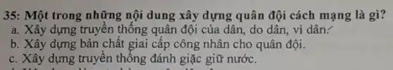 35: Một trong những nội dung xây dựng quân đội cách mạng là gì?
a. Xây dựng truyền thông quân đội của dân, do dân, vì dân?
b. Xây dựng bản chất giai cấp công nhân cho quân đội.
c. Xây dựng truyền thông đánh giặc giữ nước.