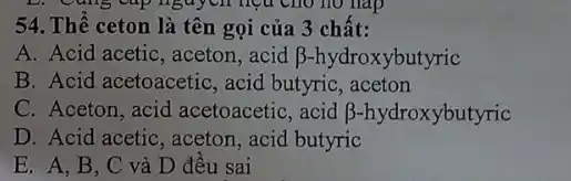 54. Thể ceton là tên gọi của 3 chất:
A. Acid acetic, aceton .acid beta  -hydroxybutyric
B. Acid acetoacetic, acid butyric , aceton
C. Aceton, acid acetoacetic, acid beta  -hydroxybutyric
D. Acid acetic, aceton , acid butyric
E. A. B. C và D đêu sai