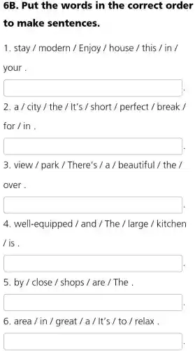 6B. Put the words in the correct order
to make sentences.
1. stay / modern / Enjoy / house / this / in /
your .
square 
2. a / city/ the / It's / short /perfect / break /
for / in .
square 
3. view / park / There's / a / beautiful / the /
over.
square 
4. well-equipped / and / The / large / kitchen
/ is.
square 
5. by / close / shops / are /The .
square 
6. area / in / great / a / It's / to / relax .
square