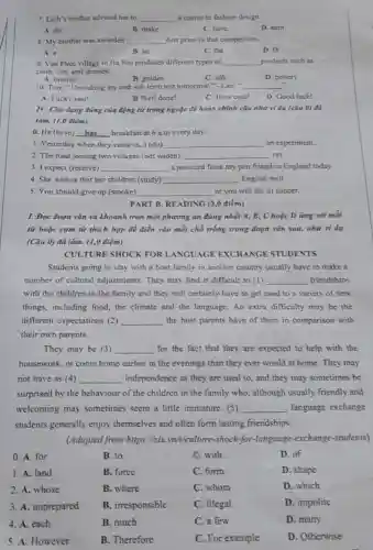 7. Linh's mother advised her to __ a course in fashion design.
A. do
B. make
C. have
D. cam
8. My brother was awarded __ first prize in that competition.
A. a
B. an
C. the
D varnothing 
9. Van Phuc village in Ha Noi produces different types of __ products such as
cloth, ties, and dresses.
A. bronze
D. pottery
C. silk
B. golden
10. Tom: "I'm taking my end-of-term test tomorrow ". Lan" __
A. Lucky you!
B Well done!
C. How cool!
D. Good luck!
IV. Cho dạng đúng của động từ trong ngoặc để hoàn chỉnh câu như ví dụ (càu 0) đã
làm. (1,0 điểm)
0. He (have) __ breakfast at 6 a.m every day.
1. Yesterday when they came in, I (do) __ an experiment.
2. The road joining two villages (not widen) __ yet.
3. I expect (receive) __ a postcard from my pen friend in England today.
4. She wishes that her children (study) __ English well.
5. You should give up (smoke) __ or you will die of cancer.
PART B. READING (3,0 điểm)
I. Đọc đoạn vǎn và khoanh tròn một phương án đúng nhất A, B, Choặc D img với mỗi
từ hoặc cụm từ thích hợp để điền vào mỗi chỗ trống trong đoạn vǎn sau nhu vi du
(Câu 0) đã làm.(1,0 điểm)
Students going to stay with a host family in another country usually have to make a
number of cultural adjustments. They may find it difficult to (1) __ friendships
with the children in the family and they will certainly have to get used to a variety of new
things, including food, the climate and the language An extra difficulty may be the
different expectations (2) __ the host parents have of them in comparison with
their own parents.
They may be (3) __ for the fact that they are expected to help with the
housework, or come home earlier in the evenings than they ever would at home. They may
not have as (4) __ independence as they are used to, and they may sometimes be
surprised by the behaviour of the children in the family who, although usually friendly and
welcoming may sometimes seem a little immature. (5) __ , language exchange
students generally enjoy themselves and often form lasting friendships.
(Adapted from https://cir.vn/t/culture-shock-exchange-students)
0. A. for
B. to
C. with
D. of
1. A. land
B. force
C. form
D. shape
2. A. whose
B. where
C. whom
D. which
3. A. unprepared
B. irresponsible
C. illegal
D. impolite
4. A. each
B. much
C. a few
D. many
5. A. However
B. Therefore
C. For example
D. Otherwise