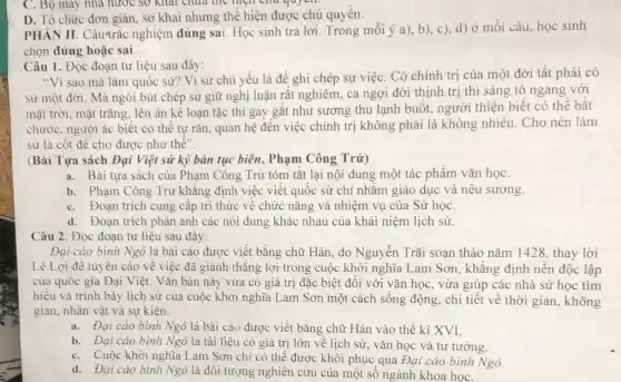 C. Bộ máy nhà nước sơ khai chứa the mon chu quyền.
D. Tồ chức đơn giản, sơ khai nhưng thể hiện được chủ quyền.
PHÀN II. Câu trắc nghiệm đúng sai. Học sinh trả lời. Trong mỗi ý a), b), c)d) ở mỗi câu học sinh
chọn đúng hoặc sai.
Câu 1. Đọc đoạn tư liệu sau đây:
"Vì sao mà làm quốc sử? Vì sử chủ yếu là đề ghi chép sự việC. Có chính trị của một đời tất phải có
sử một đời. Mà ngòi bút chép sử giữ nghị luận rất nghiêm, ca ngợi đời thịnh trị thì sáng tỏ ngang với
mặt trời, mặt trǎng , lên án kẻ loạn tặc thì gay gặt như sương thu lạnh buốt, người thiện biết có thể bắt
chước, người ác biết có thể tự rǎn quan hệ đến việc chính trị không phải là không nhiều. Cho nên làm
sử là cốt để cho được như thế".
(Bài Tựa sách Đại Việt sử kỷ bản tục biên, Phạm Công Trứ)
a. Bài tựa sách của Phạm Công Trứ tóm tắt lại nội dung một tác phẩm vǎn họC.
b. Phạm Công Trứ khẳng định việc viết quốc sử chỉ nhằm giáo dục và nêu sương.
C. Đoạn trích cung cấp tri thức về chức nǎng và nhiệm vụ của Sử họC.
d. Đoạn trích phản ánh các nội dung khác nhau của khái niệm lịch sử.
Câu 2. Đọc đoạn tư liệu sau đây:
Đại cáo bình Ngô là bài cáo được viết bằng chữ Hán , do Nguyễn Trãi soạn thảo nǎm 1428, thay lời
Lê Lợi đề tuyên cáo về việc đã giành thǎng lợi trong cuộc khởi nghĩa Lam Sơn , khẳng định nền độc lập
của quốc gia Đại Việt. Vǎn bàn này vừa có giá trị đặc biệt đôi với vǎn học, vừa giúp các nhà sử học tìm
hiểu và trình bày lịch sử của cuộc khởi nghĩa Lam Sơn một cách sống động , chi tiết về thời gian, không
gian, nhân vật và sự kiện.
a. Đại cáo bình Ngô là bài cáo được viết bằng chữ Hán vào thế kì XVI.
b. Đại cáo bình Ngô là tài liệu có giá trị lớn về lịch sử, vǎn học và tư tưởng.
C. Cuộc khởi nghĩa Lam Sơn chỉ có thể được khôi phục qua Đại cáo bình Ngô.
d. Đại cáo bình Ngô là đối tượng nghiên cứu của một số ngành khoa họC.