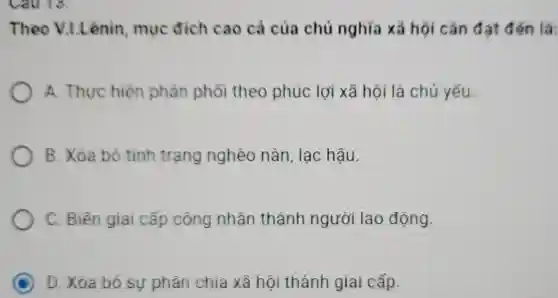 Cau 13:
Theo V.I.Lênin mục đích cao cả của chủ nghĩa xã hội cần đạt đến là:
A. Thực hiện phân phổi theo phúc lợi xã hội là chú yếu
B. Xóa bỏ tình trạng nghèo nàn lạc hậu.
C. Biển giai cấp công nhân thành người lao động.
C D. Xóa bỏ sự phân chia xã hội thành giai cấp.