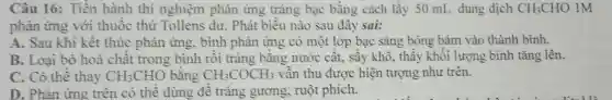 Câu 16: Tiến hành thí nghiệm phản ứng trắng bạc bằng cách lấy 50 mL dung dịch CH_(3)CHO 1M
phản ứng với thuốc thử Tollens dư. Phát biêu nào sau đây sai:
A. Sau khi kết thúc phản ứng . bình phản ứng có một lớp bạc sáng bóng bám vào thành bình.
B. Loại bỏ hoá chất trong bình rồi tráng bằng nước cât , sấy khô, thấy khối lượng bình tǎng lên.
C. Có thê thay CH_(3)CHO bằng CH_(3)COCH_(3) vẫn thu được hiện tượng như trên.
D. Phản ứng trên có thể dùng đê trắng gương, ruột phích.