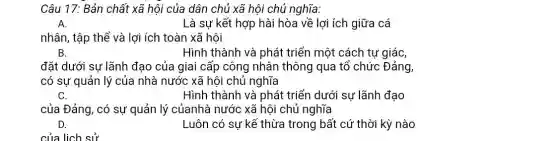 Câu 17: Bản chất xã hội của dân chủ xã hội chủ nghĩa:
A.	Là sự kết hợp hài hòa về lợi ích giữa cá
nhân, tập thể và lợi ích toàn xã hôi
B.	Hình thành và phát triển một cách tự giác,
đặt dưới sự lãnh đạo của giai cấp công nhân thông qua tổ chức Đảng,
có sự quản lý của nhà nước xã hội chủ nghĩa
C.	Hình thành và phát triển dưới sự lãnh đạo
của Đảng, có sự quản lý củanhà nước xã hội chủ nghĩa
D.	Luôn có sự kế thừa trong bất cứ thời kỳ nào
của lịch sử