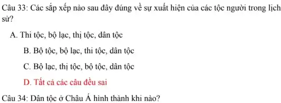 Câu 33: Các sắp xếp nào sau đây đúng về sự xuất hiện của các tộc người trong lịch
sử?
A. Thi tộc, bộ lạc , thị tộc, dân tộc
B. Bộ tộc, bộ lạc, thi tộc, dân tộc
C. Bộ lạc, thị tộc, bộ tộc, dân tộc
D. Tất cả các câu đều sai
Câu 34: Dân tộc ở Châu A hình thành khi nào?