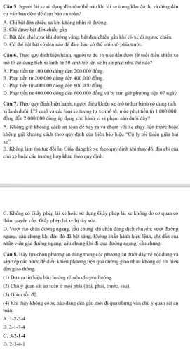 Câu 5: Người lái xe sử dụng đèn như thế nào khi lái xe trong khu đô thị và đông dân
cư vào ban đêm để đảm bảo an toàn?
A. Chi bật đèn chiều xa khi không nhìn rõ đường.
B. Chỉ được bật đèn chiếu gần.
C. Bật đèn chiếu xa khi đường vắng.bật đèn chiếu gần khi có xe đi ngược chiều.
D. Có thể bật bất cứ đèn nào để đảm bảo có thể nhìn rõ phía trướC.
Câu 6. Theo quy định hiện hành, người từ đủ 16 tuổi đến dưới 18 tuổi điều khiển xe
mô tô có dung tích xi lanh từ 50cm3 trở lên sẽ bị xử phạt như thế nào?
A. Phạt tiền từ 100.000 đồng đến 200.000 đồng.
B. Phạt tiền từ 200.000 đồng đến 400.00i ) đồng.
C. Phạt tiền từ 400.000 đồng đến 600.00i ) đồng.
D. Phạt tiền từ 400.000 đồng đến 600.000 đồng và bị tạm giữ phương tiện 07 ngày.
Câu 7. Theo quy định hiện hành, người điều khiển xe mô tô hai bánh có dung tích
xi lanh dưới 175 cm3 và các loại xe tương tự xe mô tô, mức phạt tiền từ 1.000.000
đồng đến 2.000.000 đồng áp dụng cho hành vi vi phạm nào dưới đây?
A. Không giữ khoảng cách an toàn để xảy ra va chạm với xe chạy liền trước hoặc
không giữ khoảng cách theo quy định của biển báo hiệu "Cự ly tối thiểu giữa hai
xe''
B. Không làm thủ tục đổi lại Giấy đǎng ký xe theo quy định khi thay đổi địa chi của
chủ xe hoặc các trường hợp khác theo quy định.
C. Không có Giấy phép lái xe hoặc sử dụng Giấy phép lái xe không do cơ quan có
thầm quyền cấp, Giấy phép lái xe bị tây xóa.
D. Vượt rào chắn đường ngang, cầu chung khi chắn đang dịch chuyển; vượt đường
ngang, cầu chung khi đèn đó đã bật sáng; không chấp hành hiệu lệnh, chi dẫn của
nhân viên gác đường ngang, cầu chung khi đi qua đường ngang.cầu chung.
Câu 8. Hãy lựa chọn phương án đúng trong các phương án dưới đây về nội dung và
sắp xếp các bước để điều khiển phương tiện qua đường giao nhau không có tín hiệu
đèn giao thông.
(1) Đưa ra tín hiệu báo hướng rẽ nếu chuyển hướng.
(2) Chú ý quan sát an toàn ở mọi phía (trái, phải,trước, sau).
(3) Giảm tốc độ.
(4) Khi thấy không có xe nào đang đến gần mới đi qua nhưng vẫn chú ý quan sát an
toàn.
A. 1-2-3-4
B. 2-1-3-4
C. 3-2-1-4
D. 2R-3-4-1