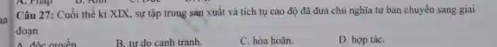 D. Am
Câu 27: Cuối thế ki XIX, sự tập trung sản xuất và tích tụ cao độ đã đưa chủ nghĩa tư bản chuyển sang giai
đoạn
A. độc quyền
B. tư do canh tranh.
C. hòa hoãn.
D. hợp táC.