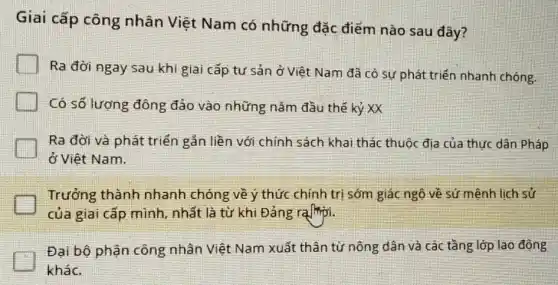 Giai cấp công nhân Việt Nam có những đặc điểm nào sau đây?
Ra đời ngay sau khi giai cấp tư sản ở Việt Nam đã có sự phát triển nhanh chóng.
Có số lượng đông đảo vào những nǎm đầu thế kỷ XX
Ra đời và phát triển gản liền với chính sách khai thác thuộc địa của thực dân Pháp
ở Việt Nam.
Trưởng thành nhanh chóng về ý thức chính trị sớm giác ngộ về sứ mênh lịch sử
của giai cấp mình , nhất là từ khi Đảng ralligiri.
Đại bộ phận công nhân Việt Nam xuất thân từ nông dân và các tầng lớp lao động
khác.