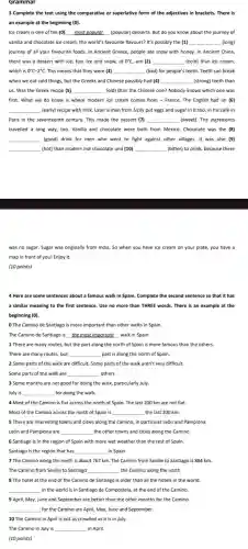 Grammar
3 Complete the text using the comparative or superlative form of the adjectives in brackets. There is
an example at the beginning (0).
Ice cream is one of the (0) __ (popular) desserts But do you know about the journey of
vanilla and chocolate ice cream, the world's favourite flavours?It's possibly the (1) __ (long)
journey of all your favourite foods. In Ancient Greece,people ate snow with honey. In Ancient China,
there was a dessert with ice , too. Ice and snow,, at 0^circ C are (2) __ (cold) than ice cream,
which is 0^circ C-2^circ C . This means that they were (3) __ (bad) for people's teeth. Teeth can break
when we eat cold things, but the Greeks and Chinese possibly had (4) __ (strong) teeth than
us. Was the Greek recipe (5) __ (old) than the Chinese one?Nobody knows which one was
first. What we do know is where modern ice cream comes from - France.The English had an (6)
__ (early) recipe with milk. Later a man from Sicily put eggs and sugar in it too, in his café in
Paris in the seventeenth century. This made the dessert (7) __ (sweet).The ingredients
travelled a long way, too. Vanilla and chocolate were both from Mexico. Chocolate was the (8)
__ (good) drink for men who went to fight against other villages. It was also (9)
__ (hot) than modern hot chocolate and (10) __ (bitter) to drink,because there
was no sugar.Sugar was originally from India. So when you have ice cream on your plate, you have a
map in front of you! Enjoy it.
(10 points)
4 Here are some sentences about a famous walk in Spain. Complete the second sentence so that it has
a similar meaning to the first sentence. Use no more than THREE words. There is an example at the
beginning (0).
0 The Camino de Santiago is more important than other walks in Spain.
The Camino de Santiago is __ walk in Spain.
1 There are many routes, but the part along the north of Spain is more famous than the others
There are many routes, but __ part is along the north of Spain.
2 Some parts of the walk are difficult. Some parts of the walk aren't very difficult.
Some parts of the walk are __ others.
3 Some months are not good for doing the walk,particularly July.
July is __ for doing the walk.
4 Most of the Camino is flat across the north of Spain. The last 200 km are not flat.
Most of the Camino across the north of Spain is __ the last 200 km.
5 There are interesting towns and cities along the Camino, in particular León and Pamplona.
León and Pamplona are __ the other towns and cities along the Camino.
6 Santiago is in the region of Spain with more wet weather than the rest of Spain
Santiago is the region that has __ in Spain.
7 The Camino along the north is about 767 km. The Camino from Seville to Santiago is 884 km
The Camino from Seville to Santiago __ the Camino along the north.
8 The hotel at the end of the Camino de Santiago is older than all the hotels in the world.
__ in the world is in Santiago de Compostela, at the end of the Camino.
9 April, May, June and September are better than the other months for the Camino
__ for the Camino are April, May, June and September.
10 The Camino in April is not as crowded as it is in July.
The Camino in July is __ in April.
(10 points)