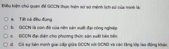 Điều kiện chủ quan để GCCN thực hiện sứ sứ mệnh lịch sử của mình là:
a. Tất cả đều đúng
b. GCCN là con đẻ của nền sản xuất đại công nghiệp
c. GCCN đại diện cho phương thức sản xuất tiên tiến
d. Có sự liên minh giai cấp giữa GCCN với GCND và các tầng lớp lao động khác