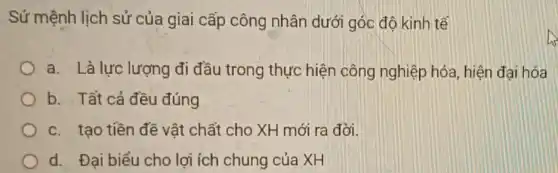 Sứ mệnh lịch sử của giai cấp công nhân dưới góc độ kinh tế
a. Là lực lượng đi đầu trong thực hiện công nghiệp hóa, hiện đại hóa
b. Tất cả đều đúng
c. tạo tiền đề vật chất cho XH mới ra đời.
d. Đại biểu cho lợi ích chung của XH