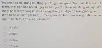 Trường hợp nội dung đối thoại phức tạp.liên quan đến nhiều finh vure thi
Trong thời hạn bao nhiêu ngày kế tứ ngày đôi thoại, nội dung kết luận đói
thoại phái được công khai trên công thông tin điện tử, trang thông tin
điên tử hoặc niêm yết tại trụ sở cơ quan, tổ chức.đơn vị và gửi đến các cơ
quan, tổ chức, đơn vị có liên quan?
15 ngày
20 ngày
05 ngay
10 ngay