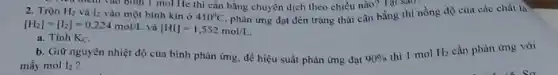 trình vào bình I mol He thì cân bằng chuyển dịch theo chiều nào? Tại sao
phản ứng đạt đến trạng thái cân bằng thì nồng độ của các chất là
2. Trộn H_(2) I_(2) vào một bình kin ở 410^circ C.
[H_(2)]=[I_(2)]=0,224mol/L và [HI]=1,552mol/L
a. Tính K_(C)
b. Giữ nguyên nhiệt độ của bình phản ứng, để hiệu suất phản ứng đạt 90% 
thi I mol H_(2) cần phàn ứng với
máy mol I_(2)