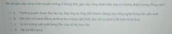 So với giai cấp công nhân truyền thống ở thế kỷ XIX, giai cấp công nhân hiện nay có những điểm tương đồng nào?
a. Thường xuyên được đào tạo lại, đáp ứng sự thay đổi nhanh chóng của công nghệ trong nền sản xuất
b. Gắn liền với cách mạng và khoa học công nghệ hiện đại, với sự phát triển kinh tế tri thức
c. Là lực lượng sản xuất hàng đầu của xã hội hiện đại
d. Tất cả đều đúng