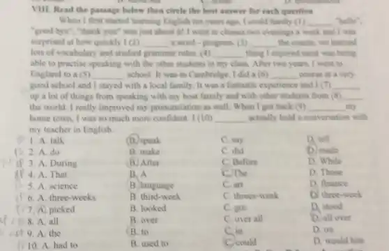 VIII. Read the passage below then circle the best answer for each question
When I first started learning English ten years ago, I could hardly (1) __ "hello".
"good bye", "thank you"was just about it! I went to classes two evenings a week and I was
surprised at how quickly 1(2) __ a word-progress __ the course, we learned
lots of vocabulary and studied grammar rules. (4) __ thing I enjoyed most was being
able to practise speaking with the other students in my class.After two years, I went to
England to a (5) __ school. It was in Cambridge. I did a (6) __ course at a very
good school and I stayed with a local family. It was a fantastic experience and I (7) __
up a lot of things from speaking with my host family and with other students from (8) __
the world. I really improved my pronunciation as well. When I got back (9) __ my
home town, I was so much more confident 1(10) __ actually hold a conversation with
my teacher in English.
1. A. talk
(B) speak
C. say
D. tell
2. A. do
B. make
C. did
D. made
3. A. During
(B) After
C. Before
D. While
4. A. That
B. A
C. The
D. Those
5. A. science
B. language
C. art
D. finance
6. A. three-weeks
B. third-week
C. threes-week
D. three-week
7.A picked
B. looked
C. got
D. stood
8. A. all
B. over
C. over all
D. all over
9. A. the
B. to
C. in
D. on
10. A. had to
B. used to
C. could
D. would hite
beautiful