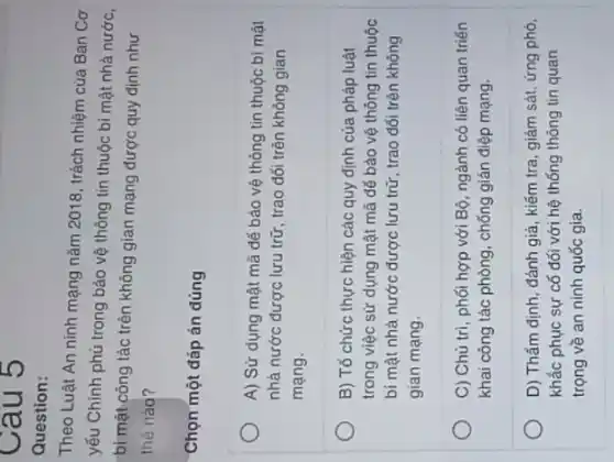 Cau 5
Question:
Theo Luật An ninh mạng nǎm 2018, trách nhiệm của Ban Cơ
yếu Chính phủ trong bảo vệ thông tin thuộc bí mật nhà nước.
bí mật công tác trên không gian mạng được quy định như
thé nào?
Chọn một đáp án đúng
A) Sử dụng mật mã dể bảo vệ thông tin thuộc bí mật
nhà nước được lưu trữ, trao đổi trên không gian
mạng.
B) Tổ chức thực hiện các quy định của pháp luật
trong việc sử dụng mật mã đế bảo vệ thông tin thuộc
bí mật nhà nước được lưu trữ, trao đối trên không
gian mạng.
C) Chủ trì, phối hợp với Bộ, ngành có liên quan triển
khai công tác phòng , chống gián điệp mạng.
D) Thẩm định, đánh giá, kiếm tra, giám sát, ứng phó,
khác phục sự có đối với hệ thống thông tin quan