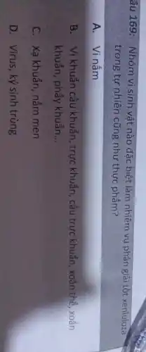 âu 169: Nhóm vi sinh vật nào đặc biệt làm nhiệm vụ phân giải tốt xe
xenluloza
trong tự nhiên cũng như thực phẩm?
A.Vi nấm
B. Vi khuẩn cầu khuẩn, trực khuẩn , cầu trực khuẩn, xoắn thể, xoắn
khuẩn, phẩy khuẩn __
C. Xạ khuẩn, nấm men
D. Virus, ký sinh trùng