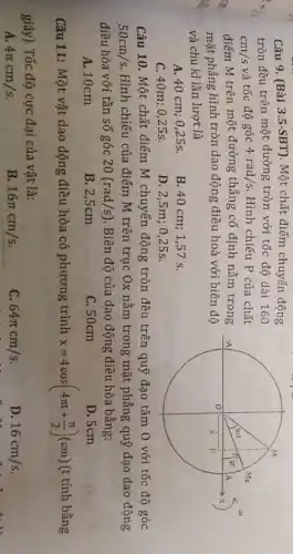 Câu 9. (Bài 3.5-SBT). Một chất điểm chuyển động
tròn đều trên một đường tròn với tốc độ dài 160
cm/s và tốc độ góc 4rad/s Hình chiếu P của chất
điểm M trên một đường thẳng cố định nằm trong
mặt phẳng hình tròn dao động điều hoà với biên độ
và chu kì lần lượt là
A. 40 cm; 025s.
B. 40 cm; 1,57 s.
C. 40m; 0,25s.
D. 2,5m;0,25s.
Câu 10. Một chất điểm M chuyển động tròn đều trên quỹ đạo tâm 0 với tốc độ góc
50cm/s Hình chiếu của điểm M trên trục Ox nằm trong mặt phẳng quỹ đạo dao động
điều hòa với tần số góc 20(rad/s) . Biên độ của dao động điều hòa bằng:
A. 10cm
B. 2,5cm
C. 50cm
D. 5cm
Câu 11: Một vật dao động điều hòa có phương trình x=4cos(4pi t+(pi )/(2))(cm) (t tính bằng
giây). Tốc độ cực đại của vật là:
A. 4pi cm/s
B 16pi cm/s
c 64pi cm/s
D. 16cm/s
