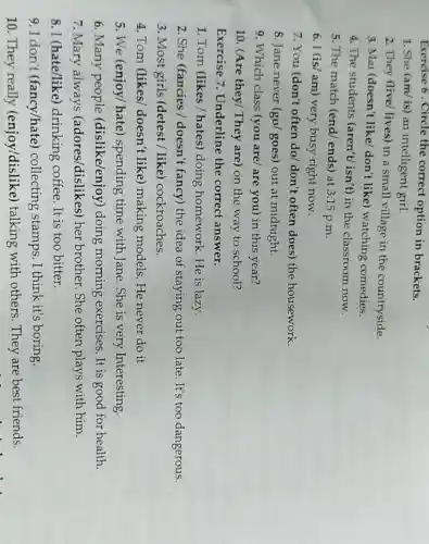 Exercise 6 . Circle the correct option in brackets.
1. She (am/ is)an intelligent girl.
2. They (live/ lives)in a small village in the countryside.
3. Mai (doesn't like/don't like) watching comedies.
4. The students (aren't/isn't) in the classroom now.
5. The match (end/ends) at 3:15 p.m.
6. I (is/ am) very busy right now.
7. You (don't often do/ don't often does the housework.
8. Jane never (go/goes) out at midnight.
9. Which class (you are/ are you)in this year?
10. (Are they/ They are) on the way to school?
Exercise 7 . Underline the correct answer.
1. Tom (likes/hates) doing homework.He is lazy.
2. She (fancies /doesn't fancy) the idea of staying out too late.It's too dangerous.
3. Most girls (detest / like)cockroaches.
4. Tom (likes/doesn't like ) making models. He never do it
5. We (enjoy/ hate ) spending time with Jane. She is very Interesting.
6. Many people (dislike/enjoy ) doing morning exercises. It is good for health.
7. Mary always (adores/dislikes) her brother. She often plays with him.
8. I (hate/like)drinking coffee It is too bitter.
9. I don't (fancy/hate)collecting stamps. I think it's boring.
10. They really (enjoy/dislike)talking with others They are best friends.