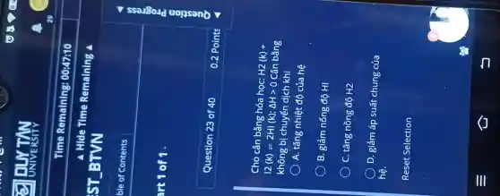 art 1 of 1.
Time Remaining:00:47:10
Cho cân bằng hóa học: H2
(k)+
vert 2(k)leftharpoons 2HI(k);Delta Hgt 0
Cân bằng
không bị chuyển dịch khi
A. tǎng nhiệt độ của hệ
B. giảm nống độ HI
C. tǎng nồng độ H2
D. giảm áp suất chung của
hệ.
Reset Selection