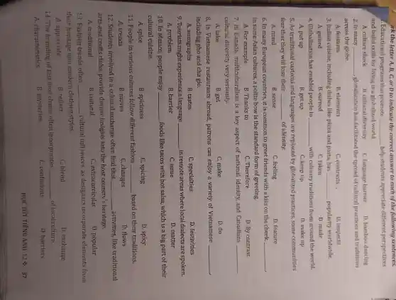 i . Educational programs that promote __ help students appreciate different perspectives
and build skills for living in a globalized world.
A. culture shock
B. cultural diversity
C. language barrier
D. bamboo dancing
2. In many __ ,globalization has facilitated the spread of cultural practices and traditions
across the globe.
A. features
B . elements
C contrasts.
D. respects
3. Italian cuisine ,including dishes like pizza and pasta, has __ -popularity worldwide.
A. gained	B. earned
D. made
C. taken
4 Globalization has enabled people to __ with culinary traditions from around the world.
A. put up
B. get up
C. keep up
D. make up
5.As traditional customs and languages are replaced by globalized practices some communities
fear that they will lose their __ of identity.
A. mind
B. sense
C. feeling
D. feature
6. In many European countries it is common to greet friends with a kiss on the cheek. __
in some Asian cultures, a polite bow is the standard form of greeting.
A. For example
B. Thanks to
c .Therefore
D. By contrast
7.In Canada multiculturalism is a key aspect of national identity,and Canadians __
cultural diversity very seriously.
A. take
B. get
C. make
D. do
8.In Vietnamese restaurants abroad patrons can enjoy a variety of Vietnamese __
including pho and cha gio.
A.autographs
B. tastes
c . specialties
D . festivities
9.Tourists might experience alanguage __ in remote areas where local dialects are spoken.
A.problem
B. barrier
C. issue
D. matter
10.In Mexico , people enjoy __ foods like tacos with hot salsa,which is a big part of their
cultural cuisine.
A. spice
B . spiciness
C. spicing
D. spicy
11. People in various cultures follow different fashion __ based on their traditions.
A. trends
B. moves
C. changes
D. flows
12 . Students involved in a cultural exchange often find that __ activities like traditional
arts and crafts clubs provide deeper insights into the host country's heritage.
A traditional
B. cultural
c . extracurricular
D. popular
13 .Fashion trends often __ cultural influences , as designers incorporate elements from
their heritage into modern clothing styles.
A appreciate
B. reflect
C. blend
D . exchange
14. The branding of fast food chains often incorporates
__ of local culture.
D . barriers
A characteristics
B mysteries
C .confusions
HỌC TỐT TIẾNG ANH 12% 37