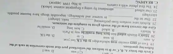 C. READING
C) I was	D. was I
Circle the letter A , B, C or D to indicate the underlined part that needs correction in each of the
D. am I
following questions.
19. Two of ours cousins won scholarships to the UK last year.
A. ours
B. won
C. to
20. Minh's friends asked him how long would he stay in Paris.
D. the UK
A
B. asked
C. how long
Give the correct form of the words given to complete the sentences.
D. would he
21. Robots save workers from performing
__ tasks. (danger)
22. Due to the
(develop)
__
in science and technology, impossible things have become possible.
23. Our school __
attendance by using a fingerprint scanner (check)
24. The first phone with a camera
__ in May 1999. (appear)