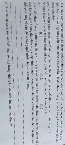 2.3. Hiện nay, than tổ ong vẫn đang được sử dụng khá phổ biến ở một số địa phương ở nước ta. Quá trình
đốt cháy than tổ ong cung cấp nhiệt nǎng để đun nấu Để đốt than tổ ong cần mồi bằng lửa và quạt đến khi
than bén cháy.
a) Cho các biện pháp: quạt, tạo lỗ tổ ong, tạo các thanh ngǎn ở bếp để đặt viên than , mỗi bằng lửa.
Số biện pháp ở trên có thể tiến hành với mục đích để than tiếp xúc với không khí là
A.4.
B. 1
C. 2.
D. 3.
b) Khi đốt than tổ ong, carbon tác dụng với oxygen và tạo thành khí carbon dioxide . Tuy nhiên, trong điều
kiện khí oxygen không đủ, phản ứng cũng sinh ra một lượng nhỏ khí độc carbon monoxide. Xác định các
chất phản ứng và sản phẩm trong quá trình cháy của than tô ong.
__
....................
c) Theo em, tại sao không nên đốt than tổ ong trong phòng kín để sưởi ấm vào mùa đông?