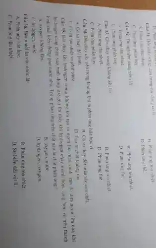 Câu 31. Đốt chây xǎng. dầu trong các động cơ là:
B. Phàn ứng toa nhiệt.
A. Phàn ứng thu nhiệt.
D. Phản ứng thế.
C. Phàn ứng phân hủy.
Câu 32. Thi nghiệm nung gốm là:
B. Phản ứng tỏa nhiệt.
A. Phản ứng thu nhiệt.
D. Phản ứng thê.
C. Phản ứng phân hủy.
Câu 33. Cồn cháy trong không khí là:
B. Phản ứng tòa nhiệt.
A. Phản ứng thu nhiệt.
D. Phản ứng thế.
C. Phản ứng phân hủy.
Câu 34. Đốt cháy cây nến trong không khí là phản ứng hóa học vì
B. Có sự thay đồi màu sắc của chất.
A. Có sự thay đổi hình.
D. Tạo ra chất không tan.
C. Có sự tỏa nhiệt và phát sáng.
Câu 35. Đốt cháy khí hydrogen trong không khí tạo ra ngọn lửa màu xanh sau đó dưa ngọn lửa của khí
hydrogen đang cháy vào bình đựng oxygen thì thấy khi hydrogen cháy mạnh hơn, sáng hơn và trên thành
bình xuất hiện những giọt nước nhỏ. Trong phản ứng trên chất nào là chất phản ứng?
A. oxygen, không khi.
B. oxygen, nướC.
C. hydrogen, nướC.
D. hydrogen, oxygen.
Câu 36. Hòa muôi ǎn vào nước là:
B. Phản ứng tỏa nhiệt.
A. Phản ứng hóa họC.
D. Sự biến đổi vật lí.
C. Phản ứng thu nhiệt.