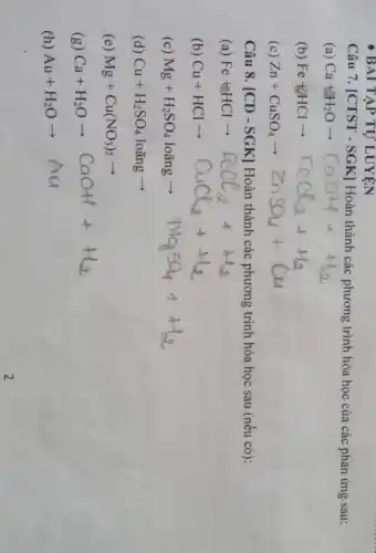 BAI TẬP TỰ LUYỆN
Câu 7. [CTST -SGK] Hoàn thành các phương trình hóa học của các phản ứng sau:
(b) Fe+HClarrow HCl_(2)+H_(2)
(c) Zn+CuSO_(4)arrow ZnSO_(4)+Cu
Câu 8. [CD-SGK] Hoàn thành các phương trình hóa học sau (nếu có):
(a) Fe+HClarrow FeCl_(2)+H_(2)O
(b) Cu+HClarrow CuCl_(2)++_(2)
(c) Mg+H_(2)SO_(4)lohat (a)ngarrow NMgSO_(4)++H_(2)
(d) Cu+H_(2)SO_(4) loang arrow 
(e) Mg+Cu(NO_(3))_(2)arrow 
(g)
Ca+H_(2)Oarrow COOHI+H_(2)
(h)
Au+H_(2)Oarrow Aa