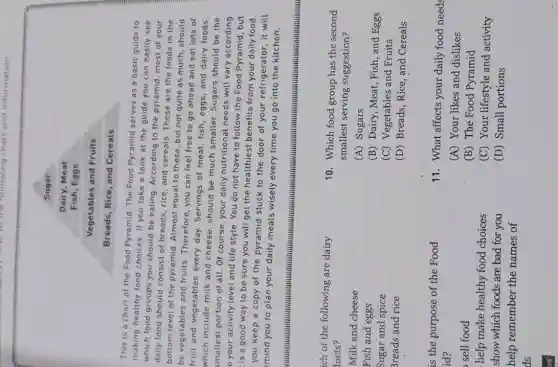 I to the following chart and information
Sugar
Dairy, Meat
Fish, Eggs
Vegetables and Fruits
Breads, Rice, and Cereals
This is a chart of the Food Pyramid The Food Pyramid serves as a basic guide to
making healthy food choices. If you take a look at the guide you can easily see
which food groups you should be eating According to the pyramid most of your
daily food should consist of breads, rice, and cereals. These are the foods in the
bottom level of the pyramid. Almost equal to these, but not quite as much, should
be vegetables and fruits . Therefore, you can feel free to go ahead and eat lots of
fruit and vegetables every day. Servings of meat, fish, eggs, and dairy foods.
which include milk and cheese, should be much smaller. Sugars should be the
smallest portion of all . Of course, your daily nutritional needs will vary according
your activity level and life style. You do not have to follow the Food Pyramid , but
is a good way to be sure you will get the healthiest benefits from your daily food.
you keep a copy of the pyramid stuck to the door of your refrigerator, it will
mind you to plan your daily meals wisely every time you go into the kitchen.
......................................................................
ich of the following are dairy
lucts?
Milk and cheese
Fish and eggs
Sugar and spice
Greads and rice
is the purpose of the Food
id?
sell food
help make healthy food choices
show which foods are bad for you
help remember the names of
ds
us
10. Which food group has the second
smallest serving suggestion?
(A) Sugars
(B) Dairy, Meat , Fish, and Eggs
(C) Vegetables and Fruits
(D) Breads,Rice, and Cereals
11. What affects your daily food needs
(A) Your likes and dislikes
(B) The Food Pyramid
(C) Your lifestyle and activity
(D) Small portions
