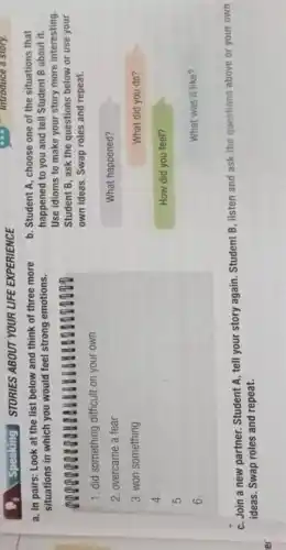 er
Speaking STORIES ABOUT YOUR LIFE EXPERIENCE
a. In pairs: Look at the list below and think of three more
situations in which you would feel strong emotions.
1. did something difficult on your own
2. overcame a fear
3. won something
4.
5.
6.
b. Student A, choose one of the situations that
happened to you and tell Student B about it.
Use idioms to make your story more interesting
Student B, ask the questions below or use your
own ideas. Swap roles and repeat.
What happened?
What did you do?
How did you feel?
What was it like?
C. Join a new partner. Student A, tell your story again. Student B. listen and ask the questions above or your own
ideas. Swap roles and repeat.