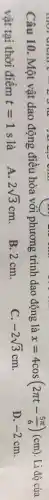A. 2sqrt (3)cm
Câu 10. Một vật dao động điều hòa với phương trình dao động là
x=4cos(2pi t-(5pi )/(6))(cm) Li độ của
vật tại thời điểm t=1s
D. -2cm
B:2cm.
C. -2sqrt (3)cm