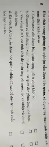 Hóa chất trong phòng thí nghiệm cần được bảo quản , sử dụng tùy theo tính chất và
mục đích khác nhau.
5
a .Saccharose cân được bảo quản trong môi trường khô ráo.
b .Glucose có thể dùng trong thí nghiệm liên quan đến phản ứng hóa học.
square 
c. Vôi sông (CaO) có tính chất dê phản ứng với nước , tạo ra nhiệt và dung
dịch kiêm.
d. Đá vôi (CaCO_(3)) cân được bảo quản ở nhiệt độ cao để duy trì tính chất
hóa học của nó.
