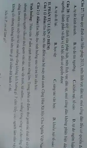 Câu 27: Theo quy định của Hiến pháp 2013 , trên lĩnh vực dân sự, mọi công dân đều có quyền đi
A. tự do kinh doanh.
B. tự do tín ngường.
C. khiếu nại, tố cáo.
D. tự do ngôn luận
Câu 28: Theo quy định của pháp luật.trên lĩnh vực đàn sự, mọi công dân không phân biệt dâr
ngường, thành phần và địa vị xã hội, đều có quyền được
A. tự do đi lại.
B. học tập
C. sáng tác vǎn họC.
D. khiếu nại tố cáo
II. PHÀN TỰ LUẠN (3 ĐIỂM)
Câu 1 (2 điểm) Em hãy nêu đặc điểm của bộ máy nhà nước Cộng Hòa Xã Hội Chủ Nghĩa Việt Nar
Câu 2 (1 điểm) Em hãy đọc tình huống sau và trà lời câu hỏi:
Tình huống: Thôn của P nằm cạnh một con sông lớn. Trong thôn có điểm thu gom rác thài để xử l
nhưng nhiều người vẫn có thói quen vức rác , xác vật nuôi, túi nilon
__ xuống lòng sông vì cho ràng d
sóng lớn nên vức một vải túi rác xuống cũng không ảnh hưởng gi. P càm thấy mọi người làm như vậy
không tốt nhưng không biết nên làm gì để chấm dứt hành vi đó.
Nếu là P em sẽ làm gì?