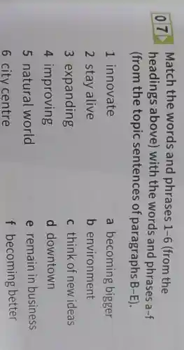 077
Match the words and phrases 1-6 (from the
headings above) with the words and phrases a-f
(from the topic sentences of paragraphs B -E).
1 innovate
2 stay alive
3 expanding
4 improving
6 city centre
a becoming bigger
b environment
c think of new ideas
d downtown
e remain in business
f becoming better
5 natural world