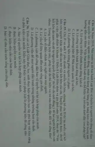 Câu 34. Nǎm 2010 Nhà nước ta đã ban hành Luật Bảo vệ duyền lợi người tiêu dùng để dàm
bảo quyền lợi của người tiêu dùng, tránh sử dụng phải hàng giả, hàng kém chất lượng ảnh
hưởng đến sức khỏe Việc ban hành Luật này là thể hiện vai trở nào dưới đây của pháp luật?
A. Là công cụ điều chỉnh hoạt động kinh tế.
B. Là công cụ điều hành hoạt động xã hội.
C. Là phương tiện để Nhà nước quản lý xã hội.
D. Là phương tiện trừng phạt người vi phạm.
Câu 35. Chị H và anh T yêu nhanh và muốn kết hôn nhưng bố chị H thì lại muốn chị kết
hôn với người khác nên đã cản trở việc kết hôn của chị. Thuyết phục bố không được, chị H
phải viện dẫn điểm b khoản 1 Điều 8 Luật Hôn nhân và gia đình nǎm 2014, theo đó "Việc
kết hôn do nam và nữ tự nguyện quyết định" thì bố chị mới đồng ý để hai người kết hôn với
nhau. Trong trường hợp này, pháp luật đã thể hiện vai trò nào dưới đây đối với công dân?
A. Là yếu tố điều chỉnh suy nghĩ của mọi người.
B. Là yếu tố liên quan đến cuộc sống gia đình.
C. Là phương tiện để công dân bảo vệ quyền và lợi ích hợp pháp của minh.
D. Là phương tiện để mọi người đấu tranh trong những trường hợp cần thiết.
Câu 36. Trên cơ sở Luật Giáo dục học sinh thực hiện quyền học tập phù hợp với khả nǎng
và điều kiện của mình. Điều này thế hiện vai trò pháp luật là phương tiện để công dân
A. bảo vệ quyền và lợi ích hợp pháp của mình.
B. thực hiện quyên của minh.
C. thực hiện nhu cầu của bản thân.
D. bảo vệ nhu cầu cuộc sống của công dân.