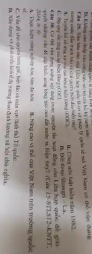 Câu 29. Vǎn bản nào của Liên hợp quốc là cơ sở pháp lý quốc tế mà Việt Nam có thể vận dụng
trong cuộc đấu tranh bảo vệ chủ quyền biển đảo hiện nay?
A. Tuyên bố về ứng xử của các bên ở biển Đông (DOC)
B. Công ước luật biển nǎm 1982.
C. Bộ quy tắc ứng xù tại biển Đông (COC)
D. Đối thoại Shangri - La.
C. Giải quyết các tranh chấp quốc tế bằng biện pháp
D. Không can thiệp vào công việc nội bộ của bất kỳ nước nào.
Câu 30. Có thể vận đụng những nội dung trong nguyên tắc hoạt động của Liên hợp quốc đề giải
quyết những vấn đề cấp bách, nóng bóng nào của đất nước ta hiện nay? (Câu 15 -BTLS12-KNTT,
2024, tr. 6)
A. Thực hiện công nghiệp hóa hiện đại hóa.
tế.
B. Nâng cao vị thế của Việt Nam trên trường quốc
C. Vấn đề chủ quyền biên giới, biển đảo và toàn vẹn lãnh thổ Tổ quốC.
D. Xây dựng và phát triển kinh tế thị trường theo định hướng xã hội chủ nghĩa.