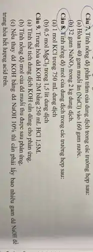 Câu 7. Tính nồng độ phần trǎm của dung dịch trong các trường hợp sau:
(a) Hòa tan 40 gam muôi ǎn (NaCl) vào 160 gam nước.
(b) 32 gam NaNO_(3) trong 2 kg dung dịch.
Câu 8.)Tính nông độ mol của dung dịch trong các trường hợp sau:
(a) 1 mol KCl trong 750 mL dung dich
(b) 0,5 mol MgCl_(2) trong 1,5 lít dung dịch
Câu 9. Trung hòa dd KOH 2M bằng :250 mL HCl 1 ,5M.
(a) Tính thể tích dung dịch KOH cần dùng cho phản ứng.
(b) Tính nồng độ mol của dd muôi thu được sau phản ứng.
(c) Nếu thay dd KOH bǎng dd NaOH 10%  thì cần phải lấy bao nhiêu gam dd NaOH để
trung hòa hết lượng acid trên.